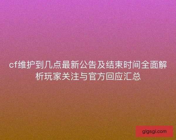 cf维护到几点最新公告及结束时间全面解析玩家关注与官方回应汇总