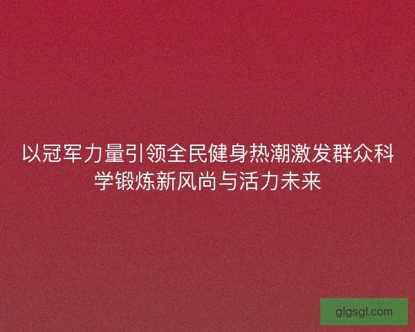 以冠军力量引领全民健身热潮激发群众科学锻炼新风尚与活力未来