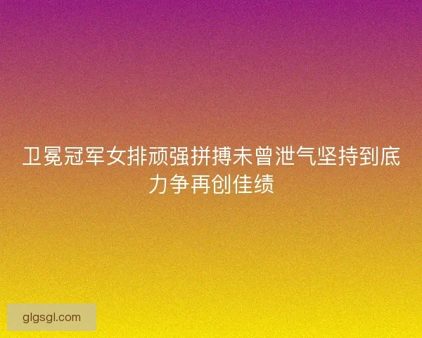 卫冕冠军女排顽强拼搏未曾泄气坚持到底力争再创佳绩