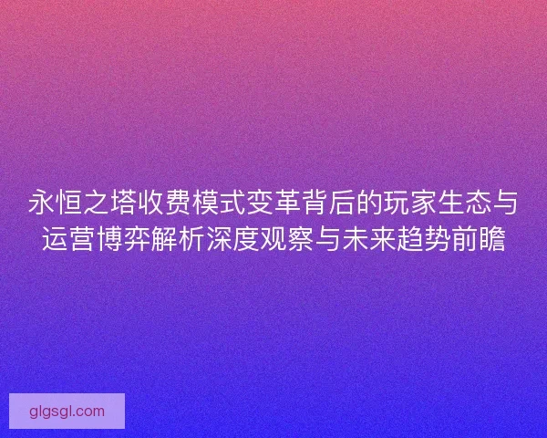 永恒之塔收费模式变革背后的玩家生态与运营博弈解析深度观察与未来趋势前瞻