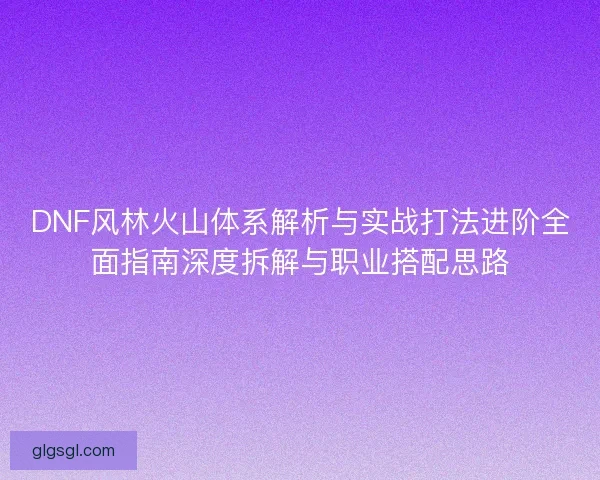 DNF风林火山体系解析与实战打法进阶全面指南深度拆解与职业搭配思路