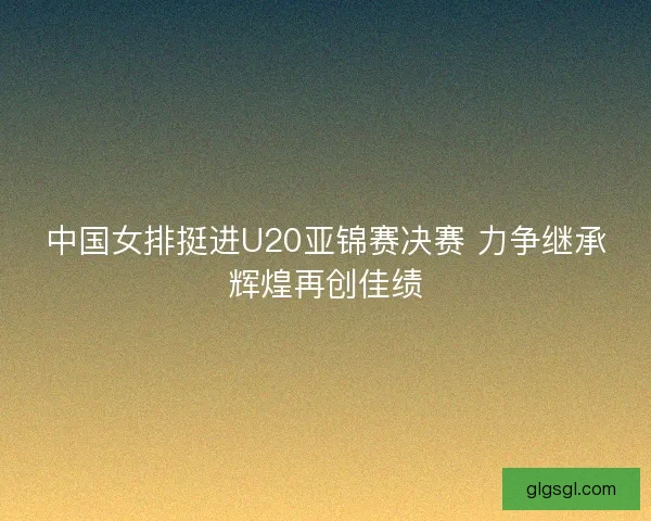 中国女排挺进U20亚锦赛决赛 力争继承辉煌再创佳绩
