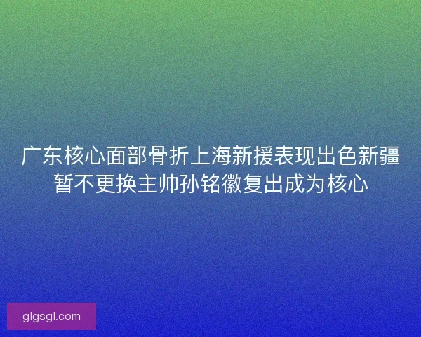 广东核心面部骨折上海新援表现出色新疆暂不更换主帅孙铭徽复出成为核心