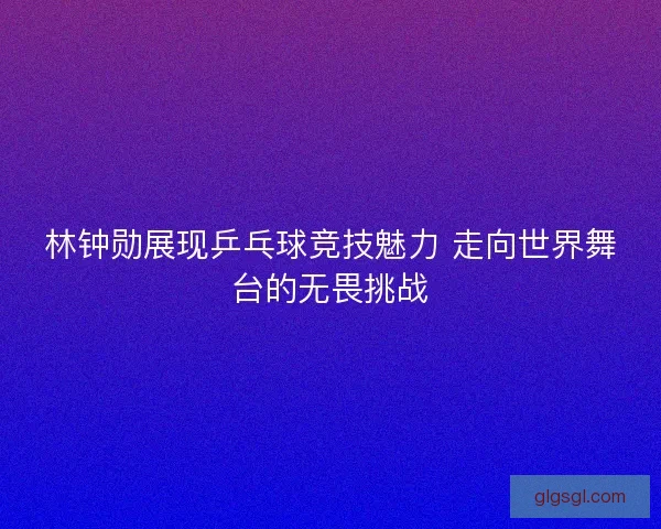 林钟勋展现乒乓球竞技魅力 走向世界舞台的无畏挑战
