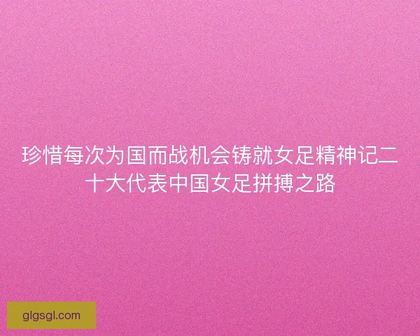 珍惜每次为国而战机会铸就女足精神记二十大代表中国女足拼搏之路