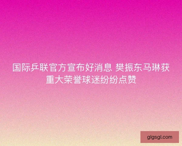国际乒联官方宣布好消息 樊振东马琳获重大荣誉球迷纷纷点赞
